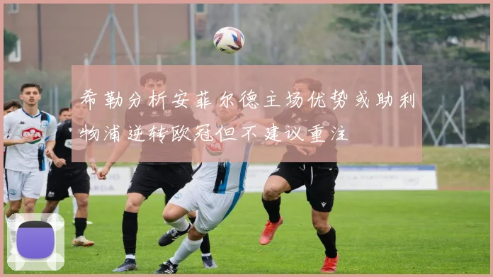 希勒分析安菲尔德主场优势或助利物浦逆转欧冠但不建议重注