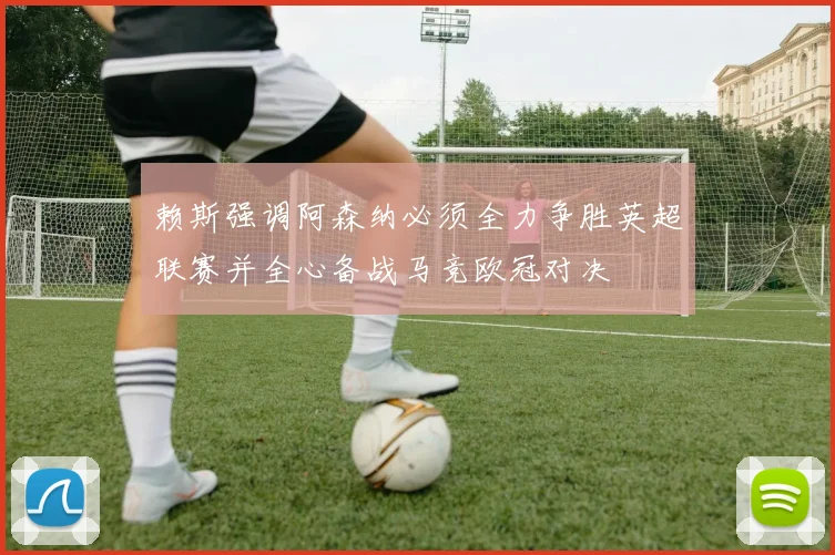 赖斯强调阿森纳必须全力争胜英超联赛并全心备战马竞欧冠对决