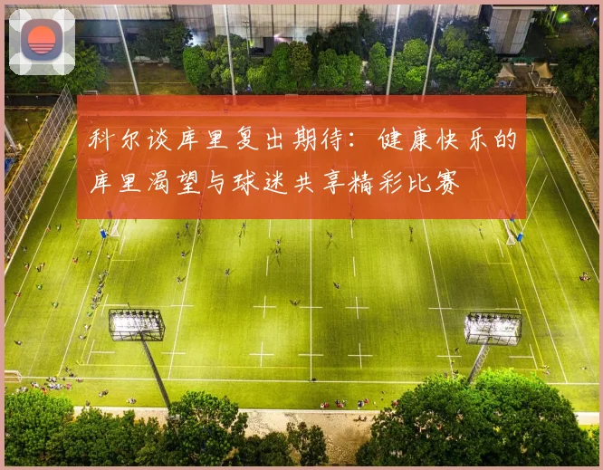科尔谈库里复出期待：健康快乐的库里渴望与球迷共享精彩比赛