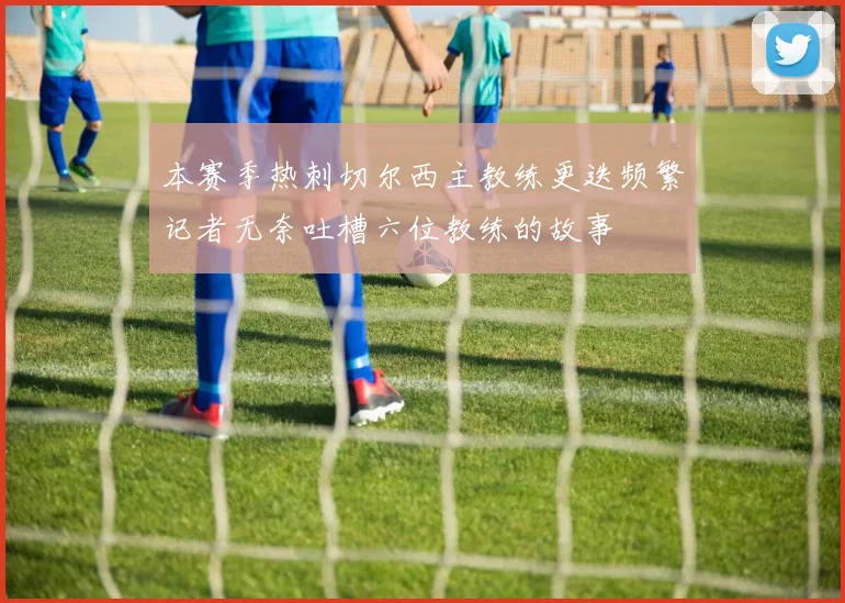 本赛季热刺切尔西主教练更迭频繁记者无奈吐槽六位教练的故事