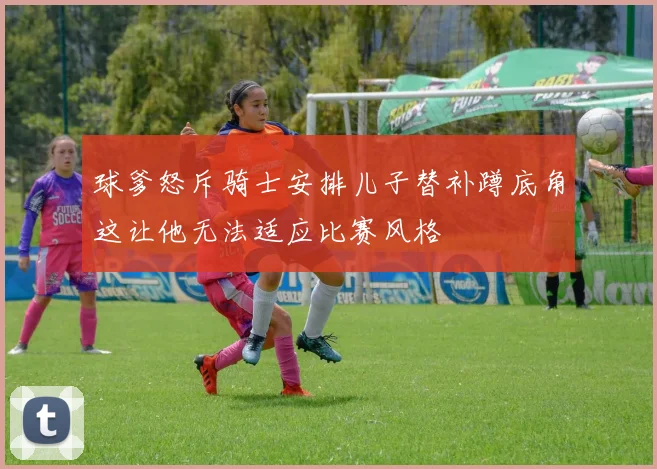 球爹怒斥骑士安排儿子替补蹲底角这让他无法适应比赛风格