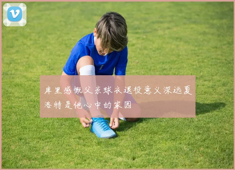 库里感慨父亲球衣退役意义深远夏洛特是他心中的家园
