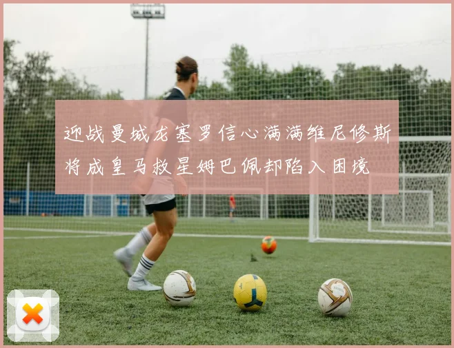 迎战曼城龙塞罗信心满满维尼修斯将成皇马救星姆巴佩却陷入困境