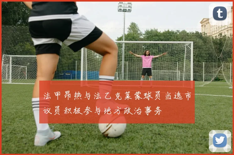 法甲昂热与法乙克莱蒙球员当选市议员积极参与地方政治事务