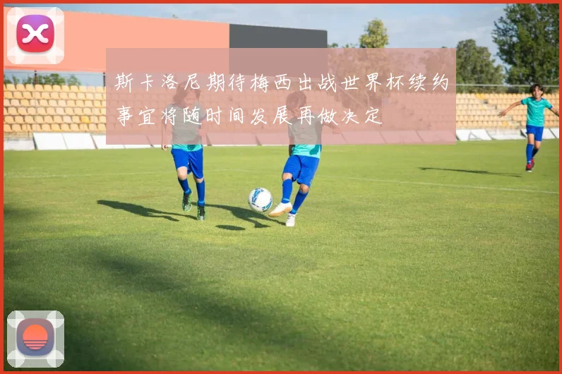 斯卡洛尼期待梅西出战世界杯续约事宜将随时间发展再做决定