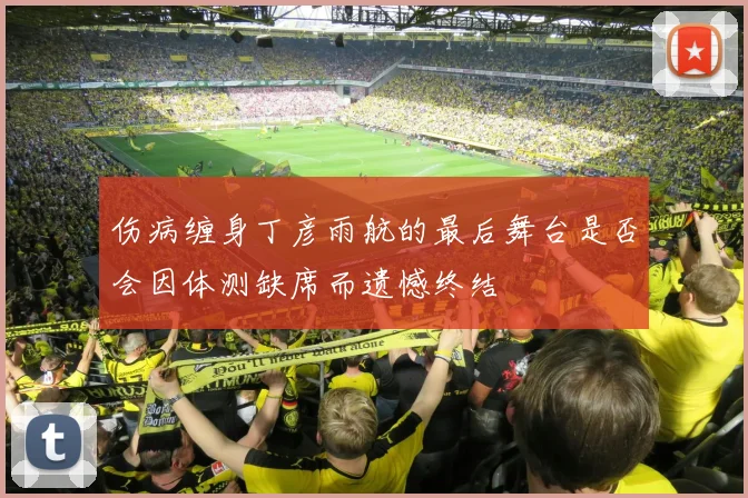 伤病缠身丁彦雨航的最后舞台是否会因体测缺席而遗憾终结