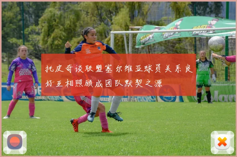 托皮奇谈联盟塞尔维亚球员关系良好互相照顾成团队默契之源