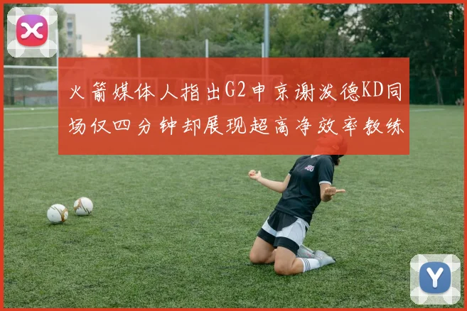 火箭媒体人指出G2申京谢泼德KD同场仅四分钟却展现超高净效率教练应负责任