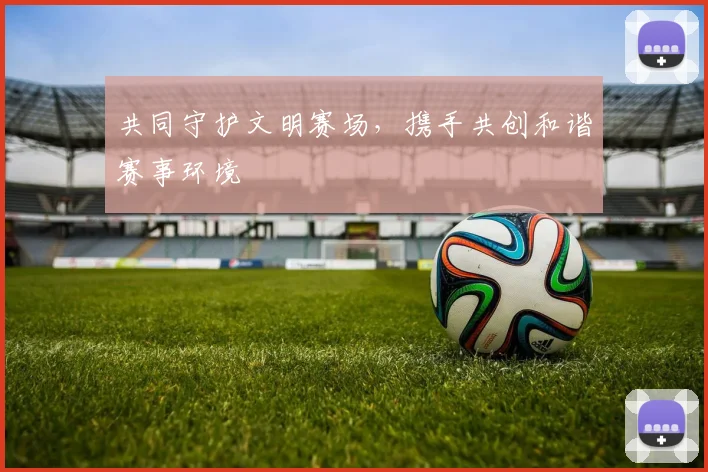 共同守护文明赛场，携手共创和谐赛事环境