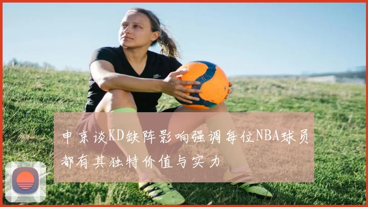 申京谈KD缺阵影响强调每位NBA球员都有其独特价值与实力
