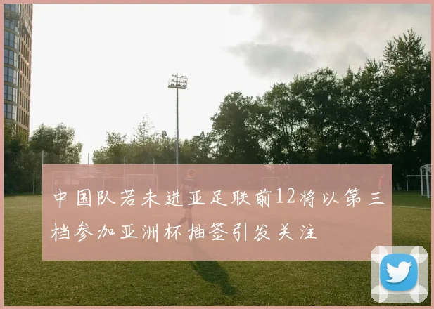中国队若未进亚足联前12将以第三档参加亚洲杯抽签引发关注