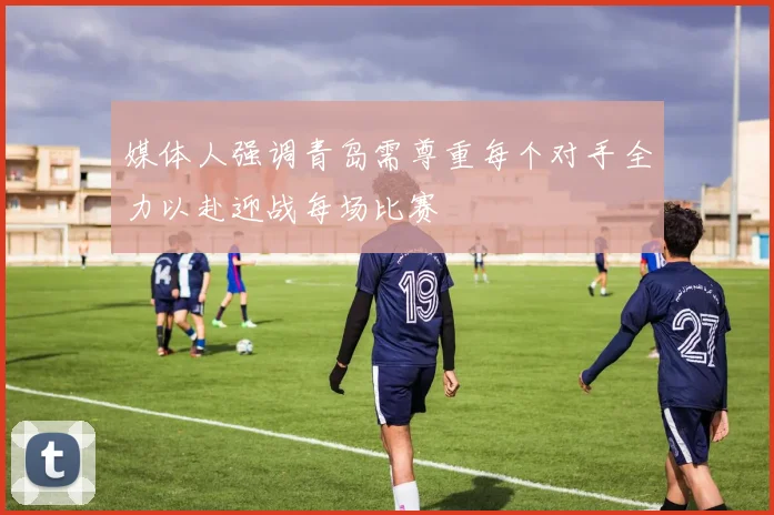 媒体人强调青岛需尊重每个对手全力以赴迎战每场比赛