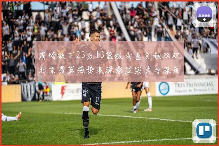 周琦砍下23分13篮板麦基贡献双双北京男篮强势表现彰显实力与深度