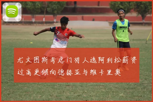 尤文图斯考虑门将人选阿利松薪资过高更倾向德赫亚与维卡里奥