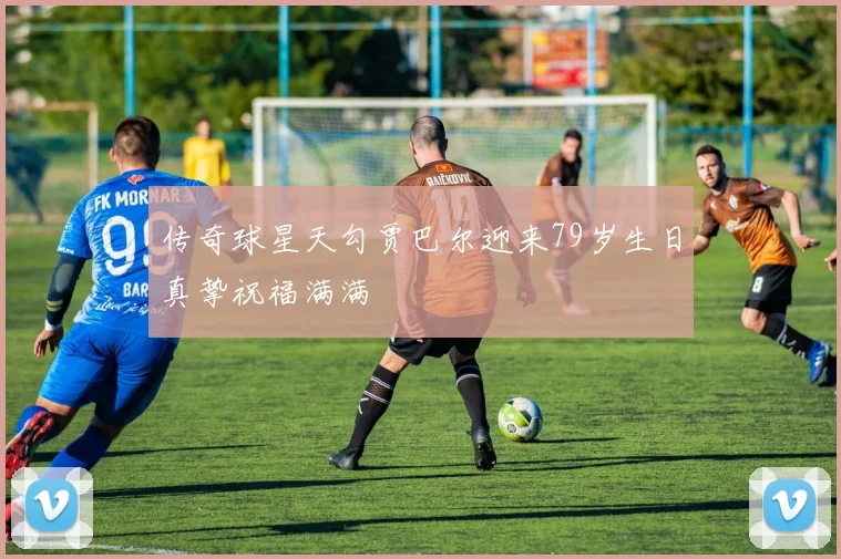 传奇球星天勾贾巴尔迎来79岁生日真挚祝福满满