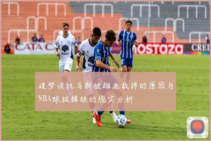追梦谈托马斯被雄鹿裁掉的原因与NBA球权稀缺的现实分析
