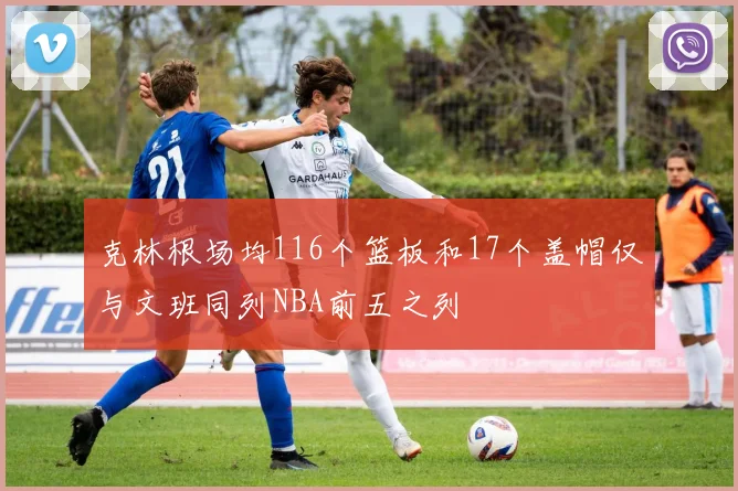 克林根场均116个篮板和17个盖帽仅与文班同列NBA前五之列