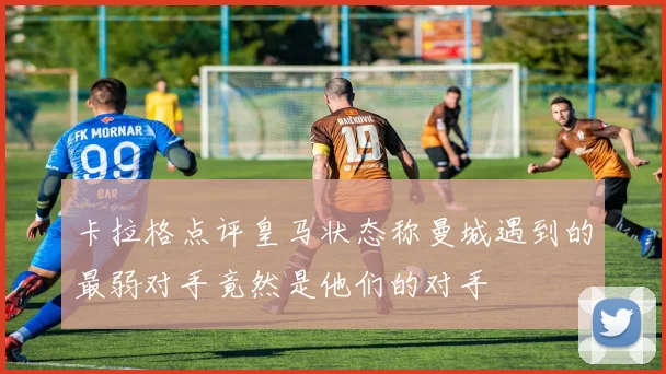 卡拉格点评皇马状态称曼城遇到的最弱对手竟然是他们的对手